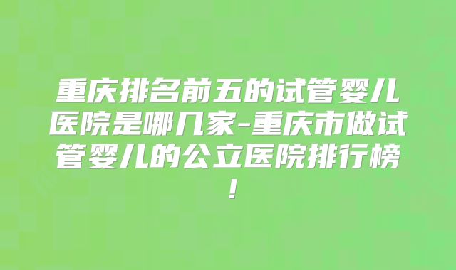 重庆排名前五的试管婴儿医院是哪几家-重庆市做试管婴儿的公立医院排行榜!