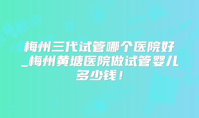 梅州三代试管哪个医院好_梅州黄塘医院做试管婴儿多少钱！
