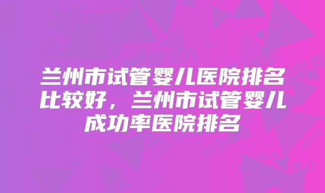 兰州市试管婴儿医院排名比较好，兰州市试管婴儿成功率医院排名