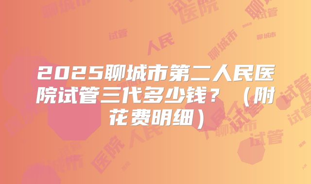 2025聊城市第二人民医院试管三代多少钱?(附花费明细)