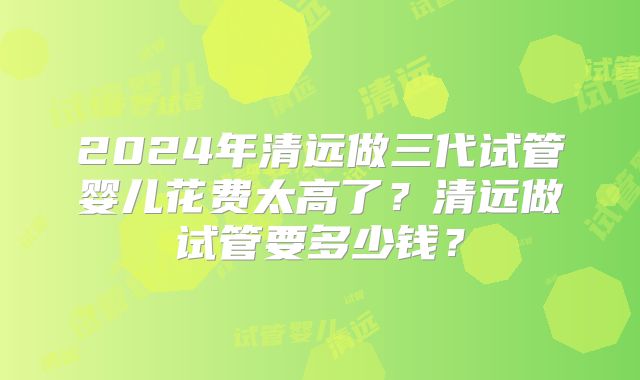 2024年清远做三代试管婴儿花费太高了？清远做试管要多少钱？