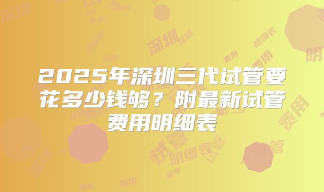 2025年深圳三代试管要花多少钱够?附最新试管费用明细表