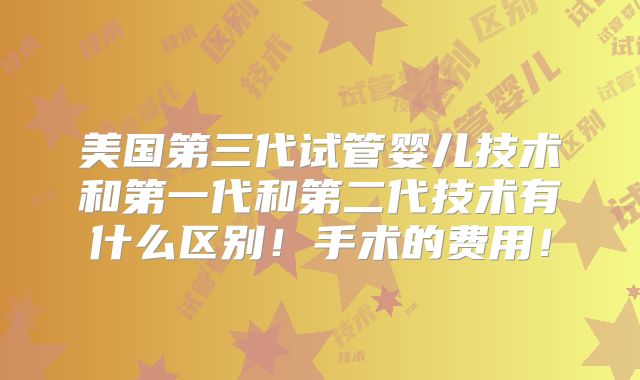 美国第三代试管婴儿技术和第一代和第二代技术有什么区别！手术的费用！