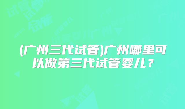 (广州三代试管)广州哪里可以做第三代试管婴儿?