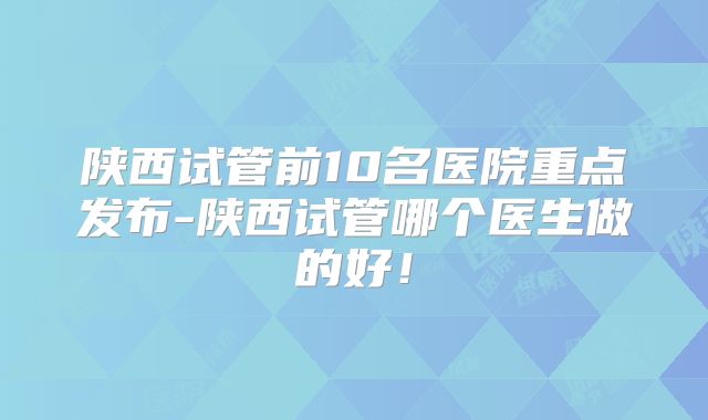 陕西试管前10名医院重点发布-陕西试管哪个医生做的好!
