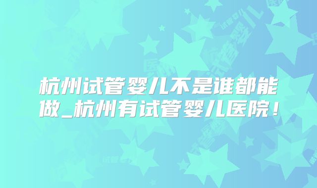 杭州试管婴儿不是谁都能做_杭州有试管婴儿医院!