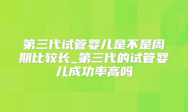 第三代试管婴儿是不是周期比较长_第三代的试管婴儿成功率高吗