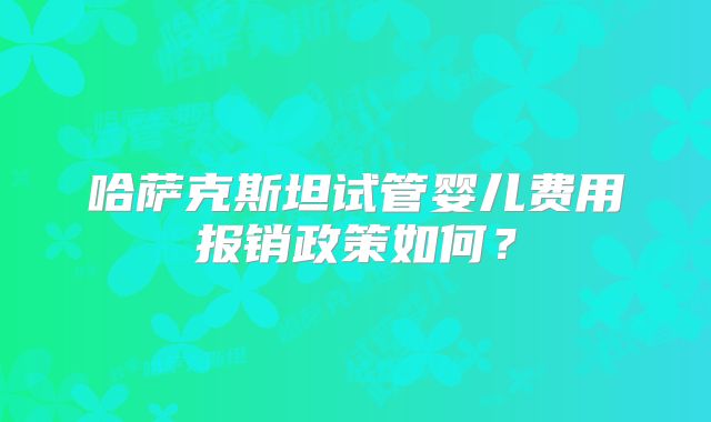 哈萨克斯坦试管婴儿费用报销政策如何?