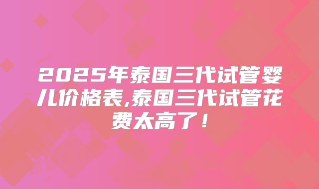 2025年泰国三代试管婴儿价格表,泰国三代试管花费太高了!