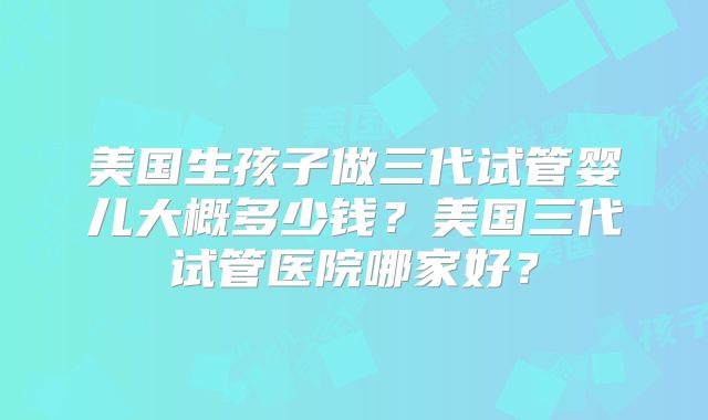 美国生孩子做三代试管婴儿大概多少钱？美国三代试管医院哪家好？