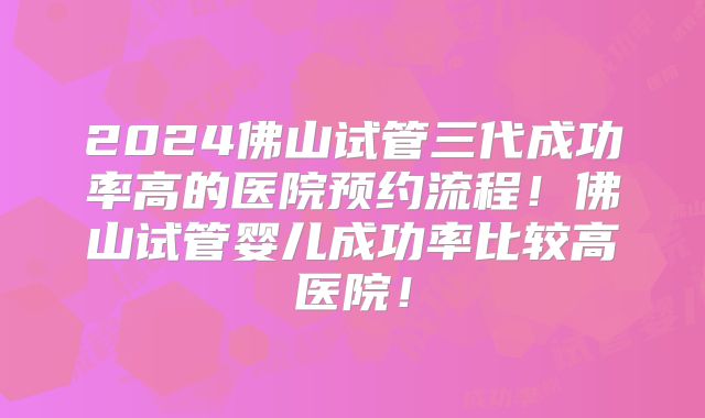 2024佛山试管三代成功率高的医院预约流程！佛山试管婴儿成功率比较高医院！