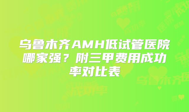 乌鲁木齐AMH低试管医院哪家强?附三甲费用成功率对比表