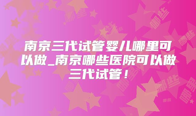 南京三代试管婴儿哪里可以做_南京哪些医院可以做三代试管！