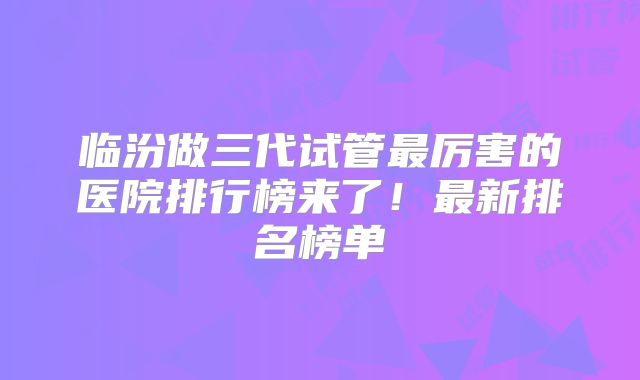 临汾做三代试管最厉害的医院排行榜来了!最新排名榜单