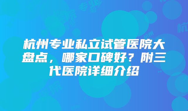 杭州专业私立试管医院大盘点，哪家口碑好？附三代医院详细介绍