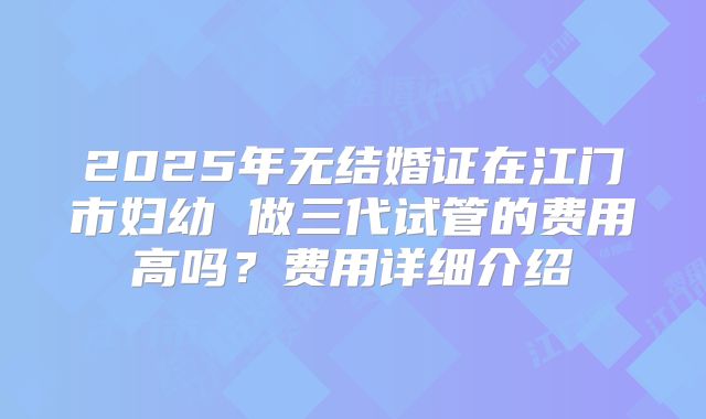 2025年无结婚证在江门市妇幼 做三代试管的费用高吗？费用详细介绍