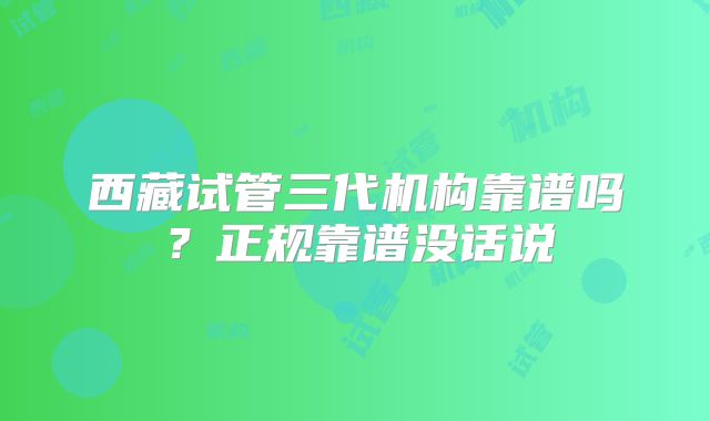 西藏试管三代机构靠谱吗？正规靠谱没话说