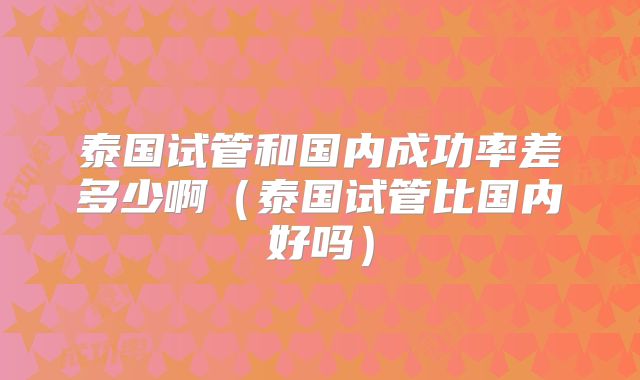 泰国试管和国内成功率差多少啊（泰国试管比国内好吗）