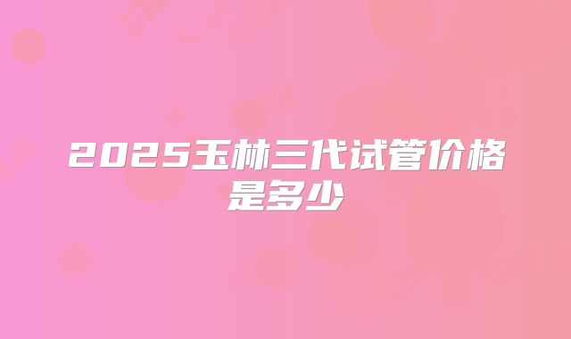 2025玉林三代试管价格是多少