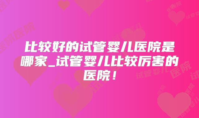 比较好的试管婴儿医院是哪家_试管婴儿比较厉害的医院!