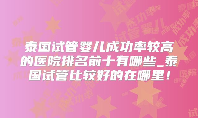 泰国试管婴儿成功率较高的医院排名前十有哪些_泰国试管比较好的在哪里！