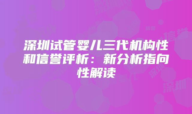 深圳试管婴儿三代机构性和信誉评析:新分析指向性解读