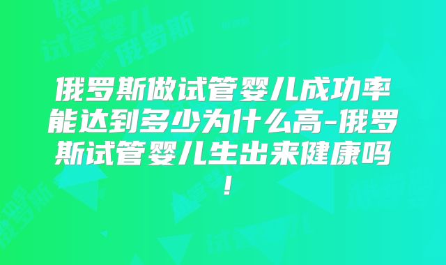 俄罗斯做试管婴儿成功率能达到多少为什么高-俄罗斯试管婴儿生出来健康吗！