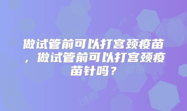 做试管前可以打宫颈疫苗，做试管前可以打宫颈疫苗针吗？