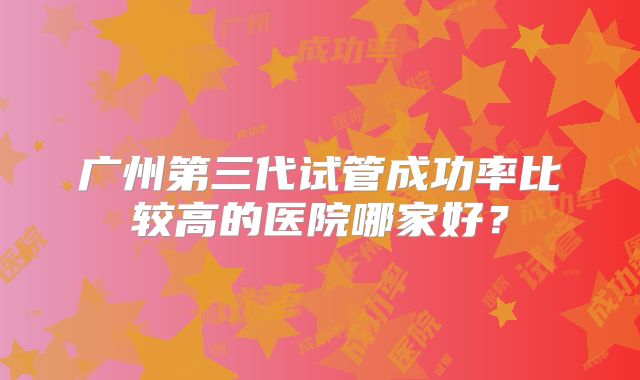 广州第三代试管成功率比较高的医院哪家好?