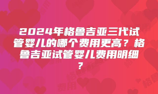 2024年格鲁吉亚三代试管婴儿的哪个费用更高?格鲁吉亚试管婴儿费用明细?