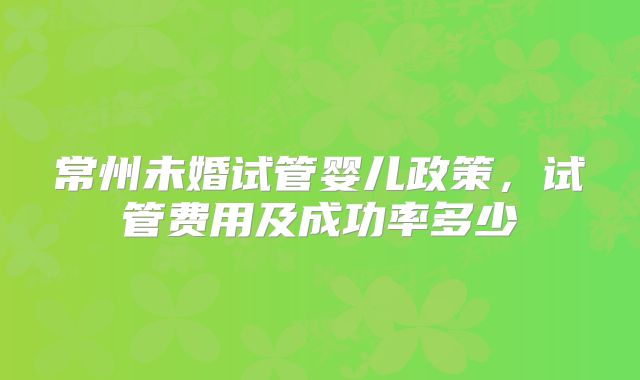 常州未婚试管婴儿政策,试管费用及成功率多少