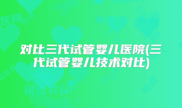 对比三代试管婴儿医院(三代试管婴儿技术对比)