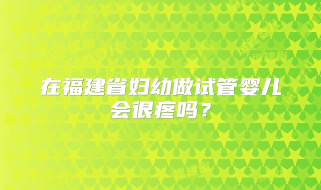 在福建省妇幼做试管婴儿会很疼吗?