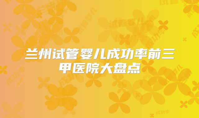 兰州试管婴儿成功率前三甲医院大盘点