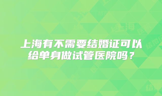 上海有不需要结婚证可以给单身做试管医院吗?