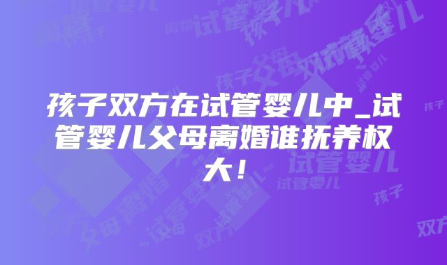 孩子双方在试管婴儿中_试管婴儿父母离婚谁抚养权大！