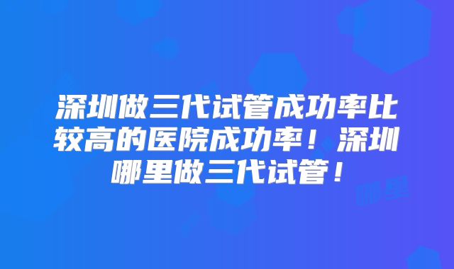 深圳做三代试管成功率比较高的医院成功率!深圳哪里做三代试管!