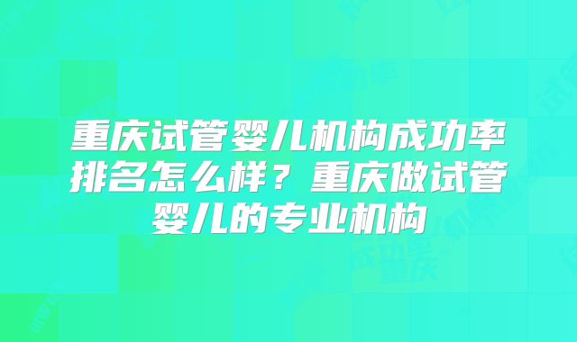 重庆试管婴儿机构成功率排名怎么样？重庆做试管婴儿的专业机构