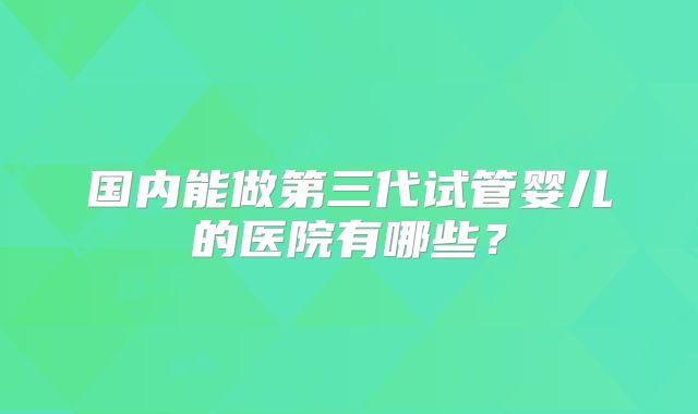 国内能做第三代试管婴儿的医院有哪些?