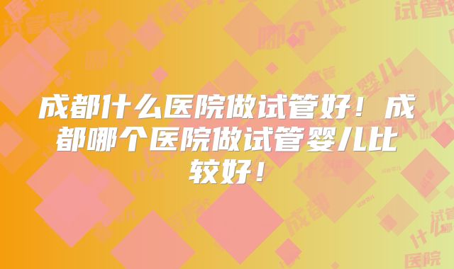 成都什么医院做试管好！成都哪个医院做试管婴儿比较好！