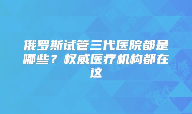 俄罗斯试管三代医院都是哪些？权威医疗机构都在这