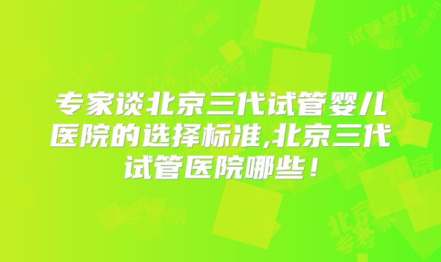 专家谈北京三代试管婴儿医院的选择标准,北京三代试管医院哪些！