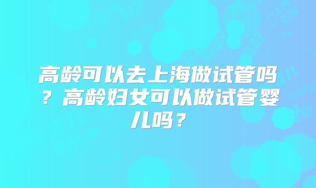 高龄可以去上海做试管吗？高龄妇女可以做试管婴儿吗？