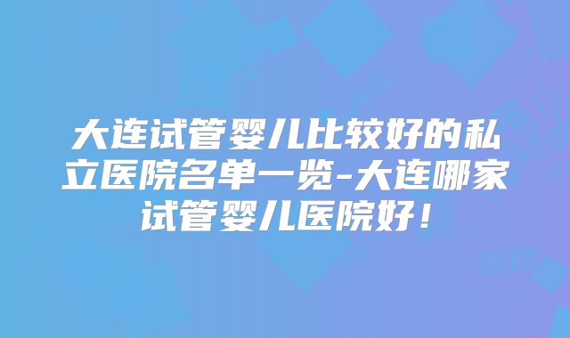 大连试管婴儿比较好的私立医院名单一览-大连哪家试管婴儿医院好!