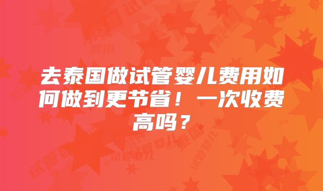 去泰国做试管婴儿费用如何做到更节省！一次收费高吗？