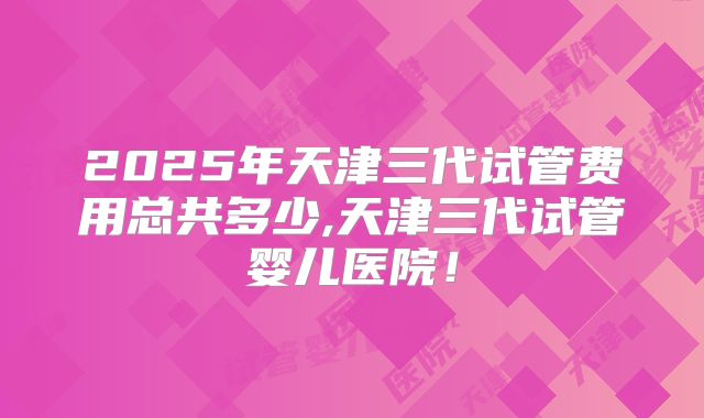 2025年天津三代试管费用总共多少,天津三代试管婴儿医院！
