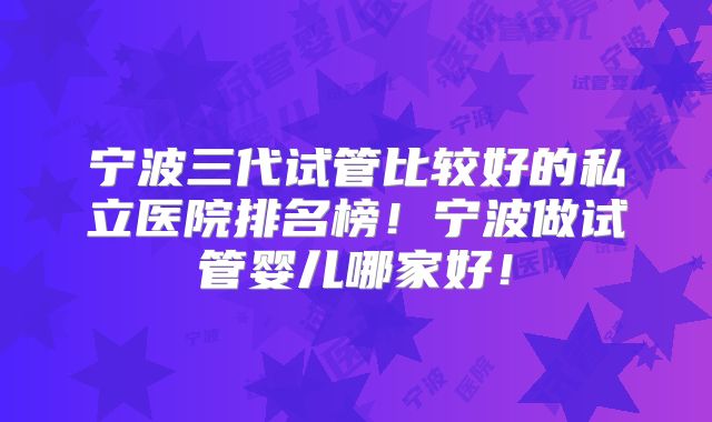 宁波三代试管比较好的私立医院排名榜！宁波做试管婴儿哪家好！