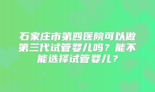 石家庄市第四医院可以做第三代试管婴儿吗?能不能选择试管婴儿?
