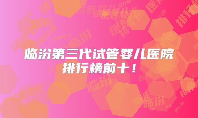 临汾第三代试管婴儿医院排行榜前十！