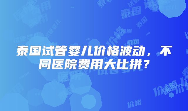 泰国试管婴儿价格波动，不同医院费用大比拼？